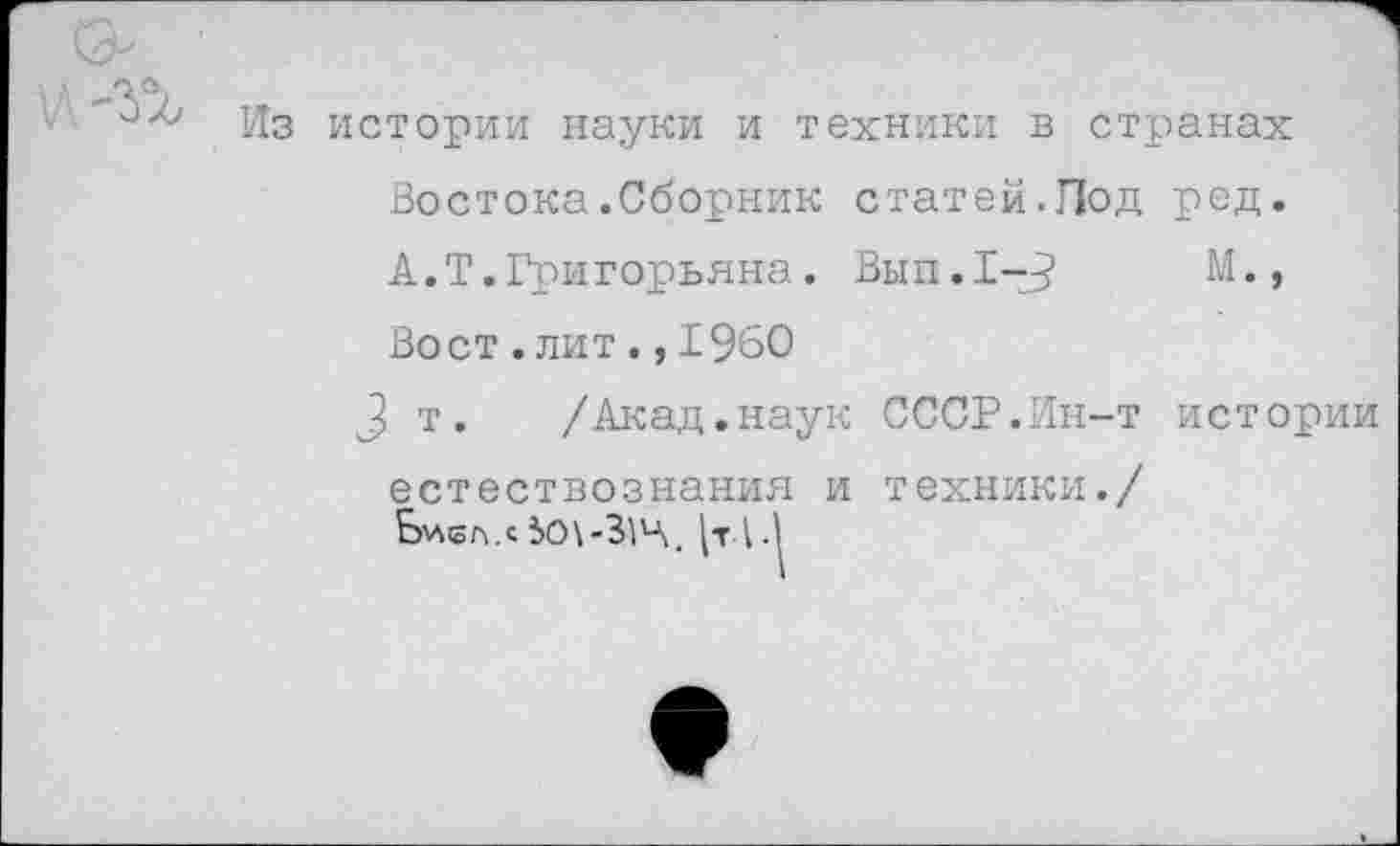 ﻿Из истории науки и техники в странах Востока.Сборник статей.Под ред. А.Т.Григорьяна. Вып.1-^	М.,
Вост.лит.,1960
3 т. /Акад.наук СССР.Ин-т истории естествознания и техники./ Ь'лвл.с 5о\-31Ц. 1.1